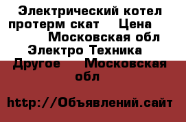 Электрический котел протерм скат6 › Цена ­ 13 000 - Московская обл. Электро-Техника » Другое   . Московская обл.